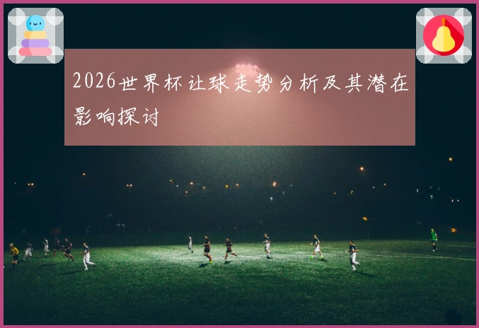 2026世界杯让球走势分析及其潜在影响探讨