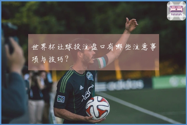 世界杯让球投注盘口有哪些注意事项与技巧？