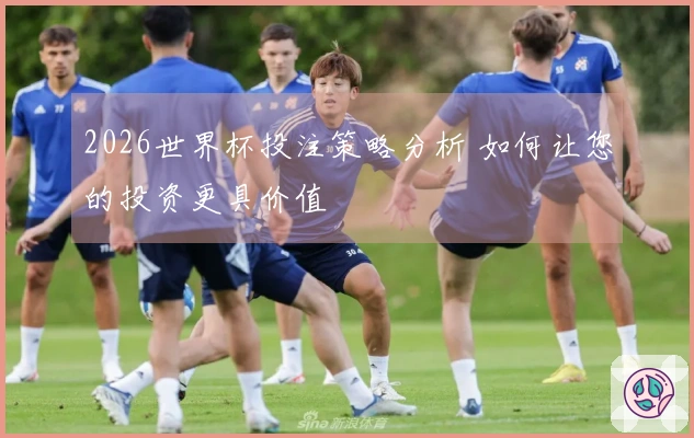 2026世界杯投注策略分析 如何让您的投资更具价值