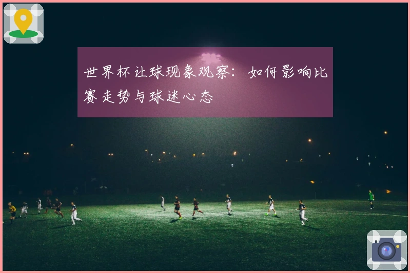 世界杯让球现象观察：如何影响比赛走势与球迷心态