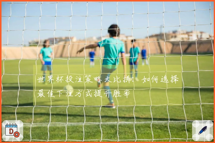 世界杯投注策略大比拼：如何选择最佳下注方式提升胜率